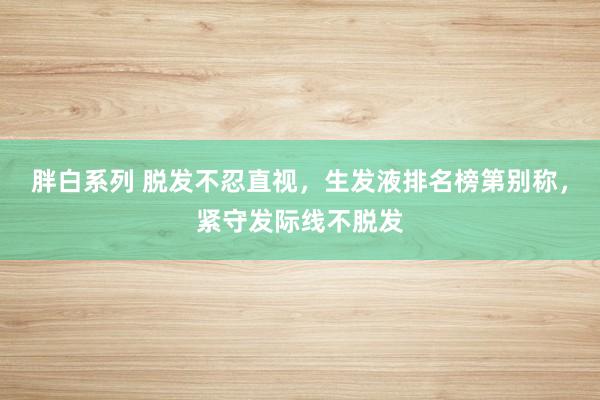 胖白系列 脱发不忍直视，生发液排名榜第别称，紧守发际线不脱发