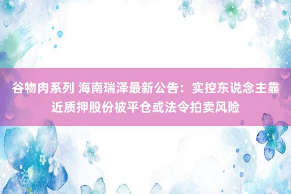 谷物肉系列 海南瑞泽最新公告：实控东说念主靠近质押股份被平仓或法令拍卖风险