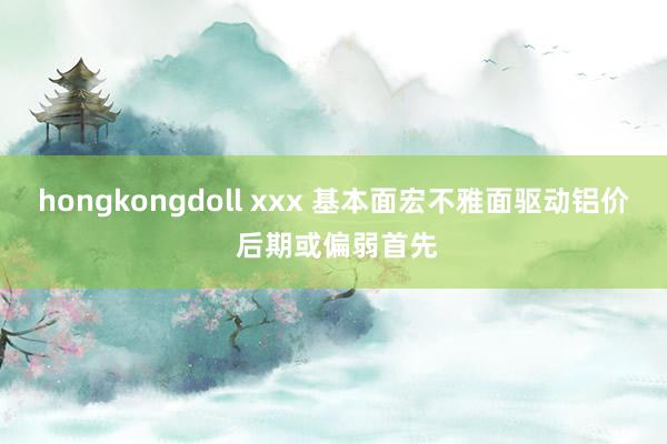 hongkongdoll xxx 基本面宏不雅面驱动铝价 后期或偏弱首先