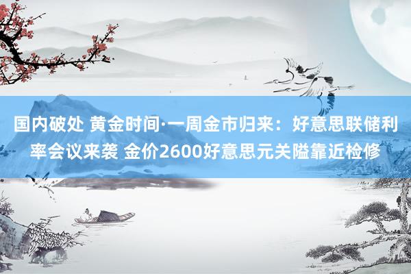 国内破处 黄金时间·一周金市归来：好意思联储利率会议来袭 金价2600好意思元关隘靠近检修