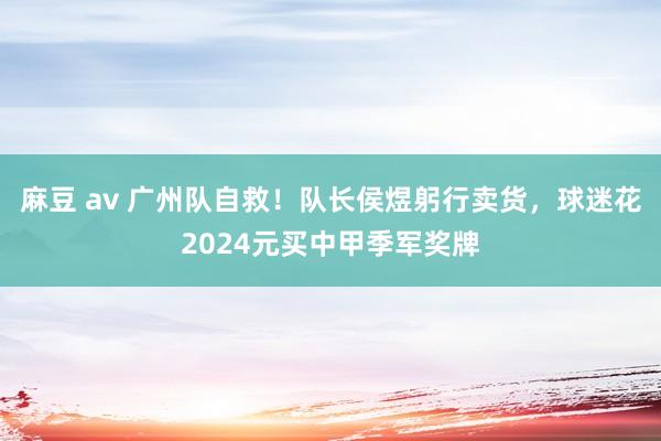 麻豆 av 广州队自救！队长侯煜躬行卖货，<a href=