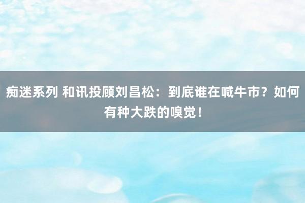 痴迷系列 和讯投顾刘昌松：到底谁在喊牛市？如何有种大跌的嗅觉！