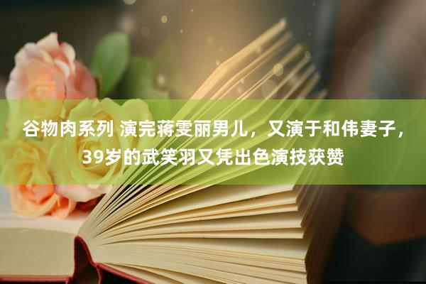 谷物肉系列 演完蒋雯丽男儿，又演于和伟妻子，39岁的武笑羽又凭出色演技获赞