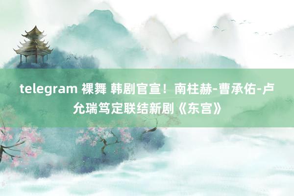 telegram 裸舞 韩剧官宣！南柱赫-曹承佑-卢允瑞笃定联结新剧《东宫》