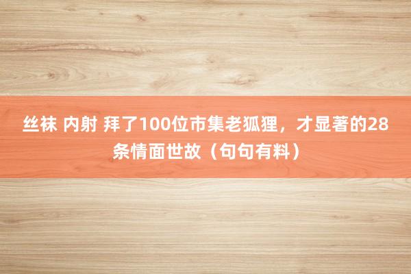 丝袜 内射 拜了100位市集老狐狸，才显著的28条情面世故（句句有料）