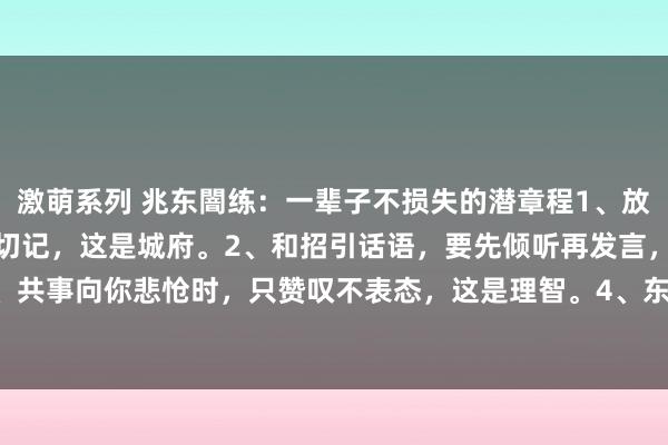 激萌系列 兆东闇练：一辈子不损失的潜章程1、放工技巧，要晚走5分钟，切记，这是城府。2、和招引话语，要先倾听再发言，这是尊重。3、共事向你悲怆时，只赞叹不表态，这是理智。4、东谈主请维护，不要随即表现，先有计划...