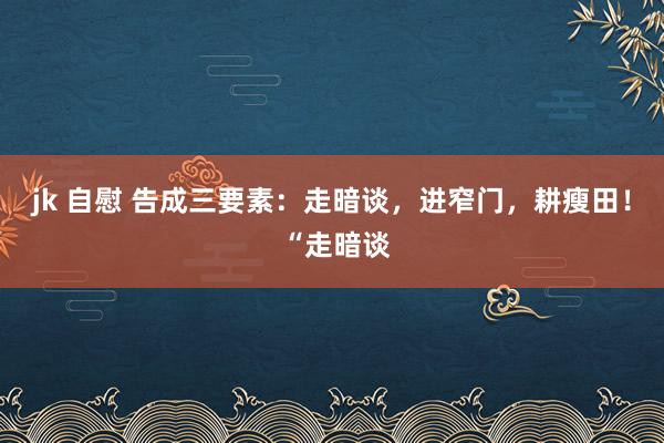 jk 自慰 告成三要素：走暗谈，进窄门，耕瘦田！ “走暗谈