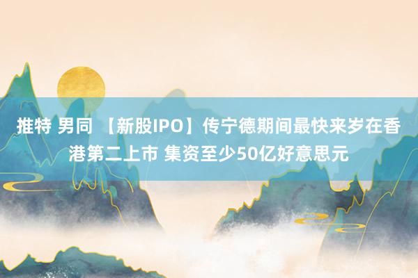 推特 男同 【新股IPO】传宁德期间最快来岁在香港第二上市 集资至少50亿好意思元