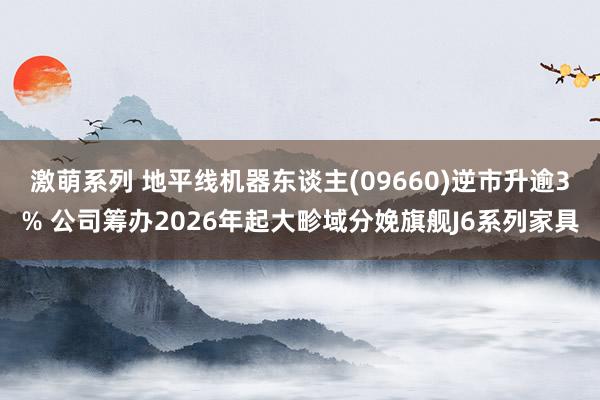 激萌系列 地平线机器东谈主(09660)逆市升逾3% 公司筹办2026年起大畛域分娩旗舰J6系列家具