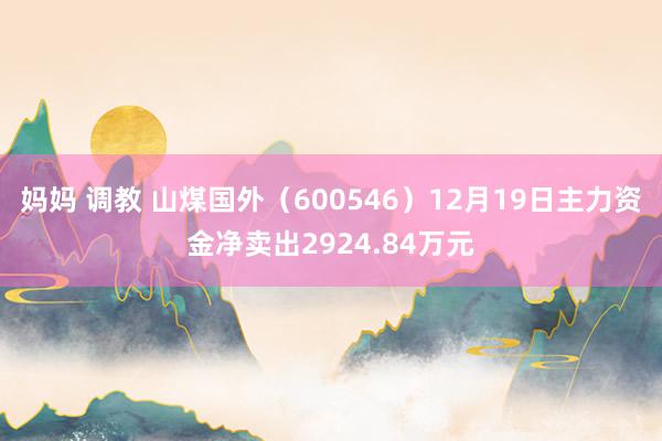 妈妈 调教 山煤国外（600546）12月19日主力资金净卖出2924.84万元