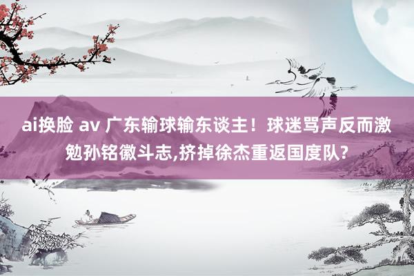 ai换脸 av 广东输球输东谈主！球迷骂声反而激勉孙铭徽斗志，挤掉徐杰重返国度队?