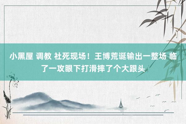 小黑屋 调教 社死现场！王博荒诞输出一整场 临了一攻眼下打滑摔了个大跟头