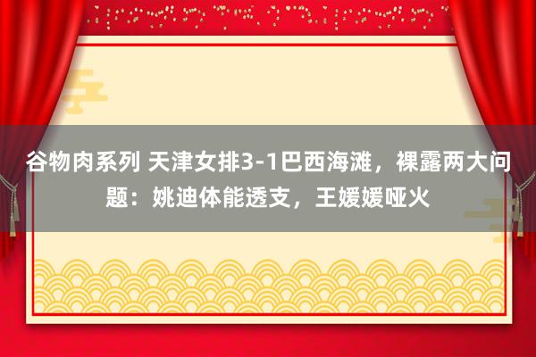 谷物肉系列 天津女排3-1巴西海滩，裸露两大问题：姚迪体能透支，王媛媛哑火