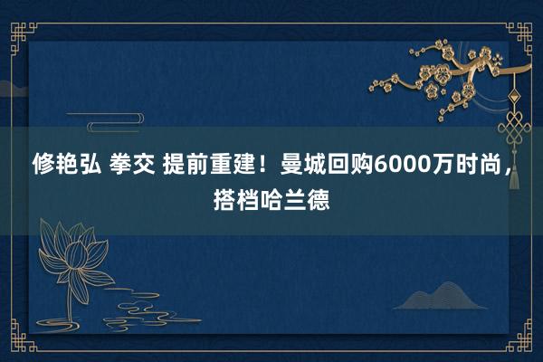 修艳弘 拳交 提前重建！曼城回购6000万时尚，搭档哈兰德