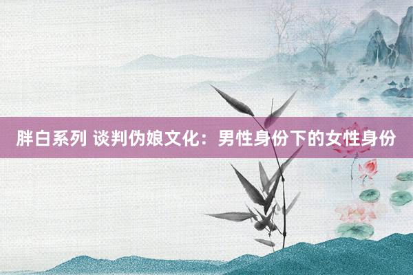 胖白系列 谈判伪娘文化：男性身份下的女性身份