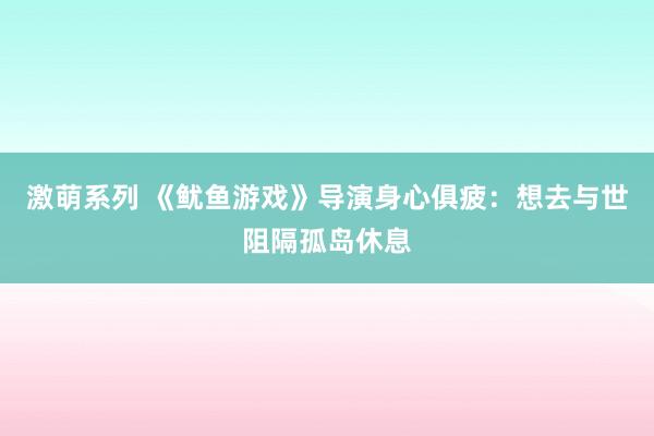 激萌系列 《鱿鱼游戏》导演身心俱疲：想去与世阻隔孤岛休息