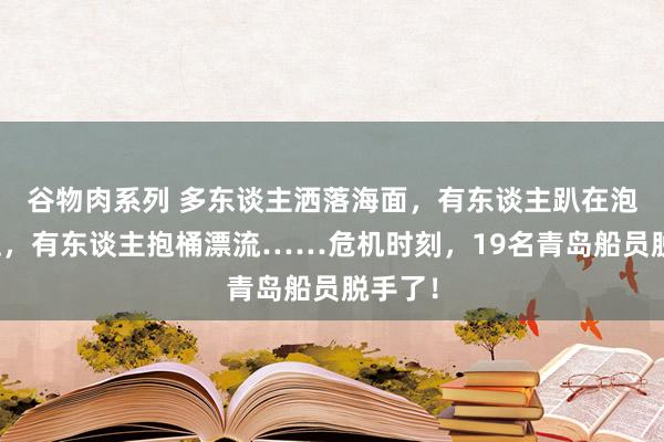 谷物肉系列 多东谈主洒落海面，有东谈主趴在泡沫板上，有东谈主抱桶漂流……危机时刻，19名青岛船员脱手了！