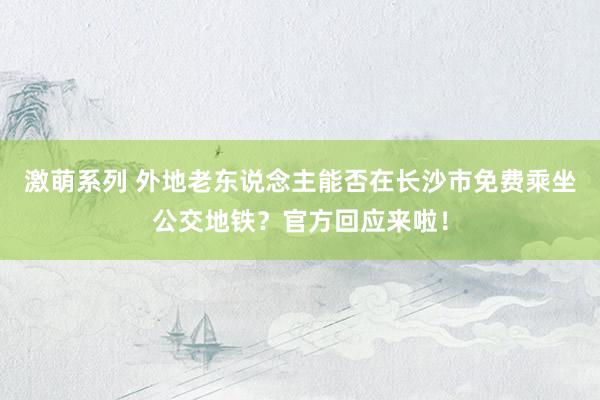 激萌系列 外地老东说念主能否在长沙市免费乘坐公交地铁？官方回应来啦！