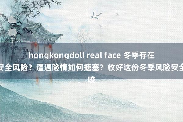 hongkongdoll real face 冬季存在哪些安全风险？遭遇险情如何搪塞？收好这份冬季风险安全教唆