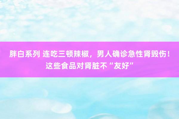 胖白系列 连吃三顿辣椒，男人确诊急性肾毁伤！这些食品对肾脏不“友好”