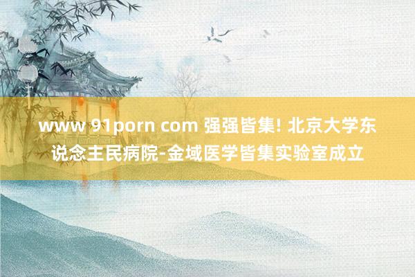 www 91porn com 强强皆集! 北京大学东说念主民病院-金域医学皆集实验室成立