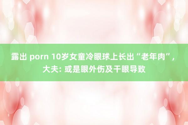 露出 porn 10岁女童冷眼球上长出“老年肉”， 大夫: 或是眼外伤及干眼导致