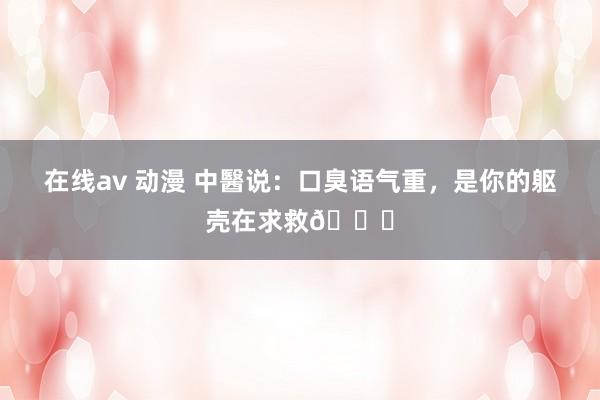 在线av 动漫 中醫说：口臭语气重，是你的躯壳在求救🆘