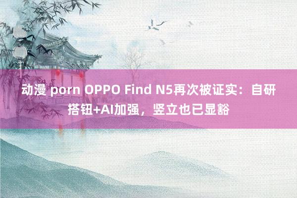 动漫 porn OPPO Find N5再次被证实：自研搭钮+AI加强，竖立也已显豁