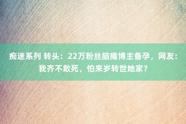 痴迷系列 转头：22万粉丝脑瘫博主备孕，网友：我齐不敢死，怕来岁转世她家？