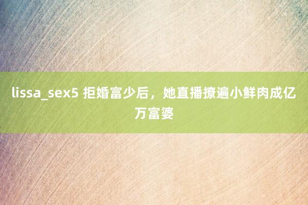 lissa_sex5 拒婚富少后，她直播撩遍小鲜肉成亿万富婆