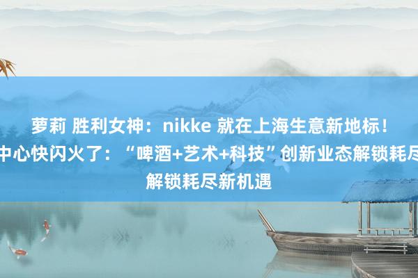 萝莉 胜利女神：nikke 就在上海生意新地标！西岸梦中心快闪火了：“啤酒+艺术+科技”创新业态解锁耗尽新机遇