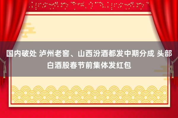 国内破处 泸州老窖、山西汾酒都发中期分成 头部白酒股春节前集体发红包