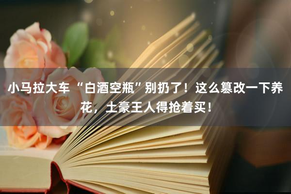 小马拉大车 “白酒空瓶”别扔了！这么篡改一下养花，土豪王人得抢着买！