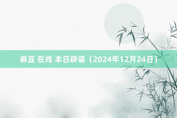 麻豆 在线 本日辟谣（2024年12月24日）