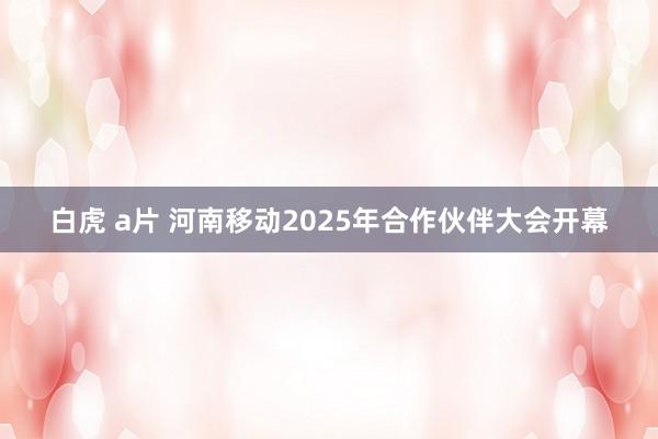 白虎 a片 河南移动2025年合作伙伴大会开幕