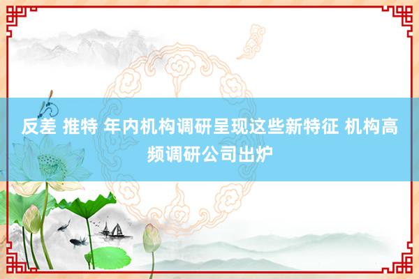 反差 推特 年内机构调研呈现这些新特征 机构高频调研公司出炉