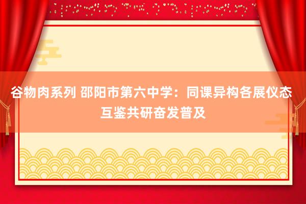 谷物肉系列 邵阳市第六中学：同课异构各展仪态 互鉴共研奋发普及