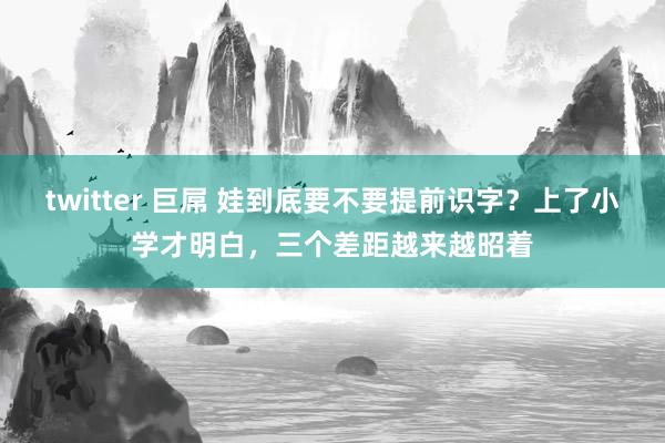 twitter 巨屌 娃到底要不要提前识字？上了小学才明白，三个差距越来越昭着