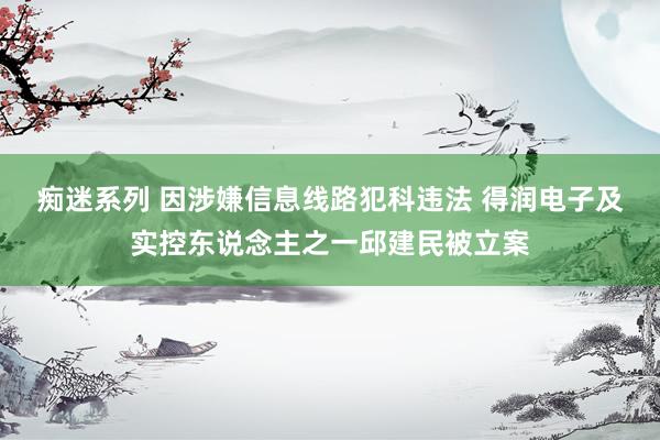 痴迷系列 因涉嫌信息线路犯科违法 得润电子及实控东说念主之一邱建民被立案