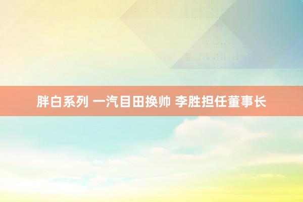 胖白系列 一汽目田换帅 李胜担任董事长