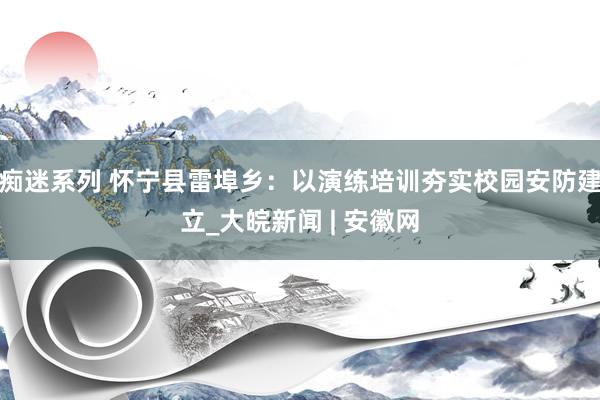 痴迷系列 怀宁县雷埠乡：以演练培训夯实校园安防建立_大皖新闻 | 安徽网