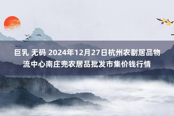 巨乳 无码 2024年12月27日杭州农副居品物流中心南庄兜农居品批发市集价钱行情