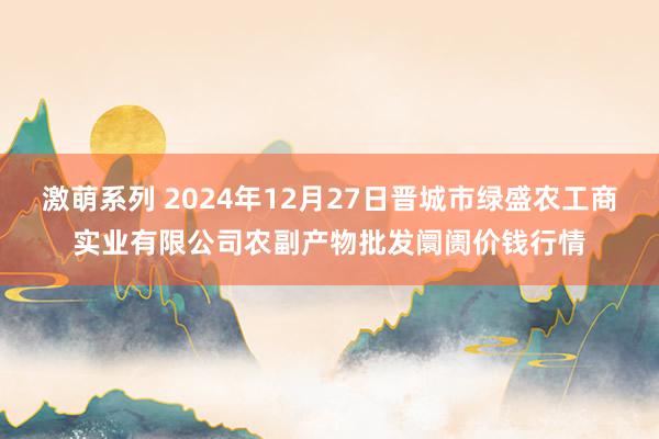 激萌系列 2024年12月27日晋城市绿盛农工商实业有限公司农副产物批发阛阓价钱行情