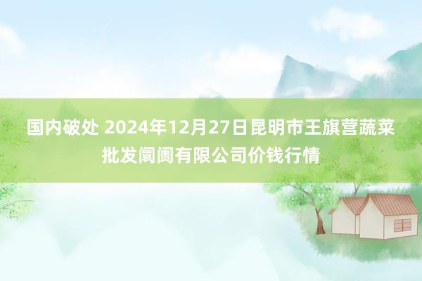 国内破处 2024年12月27日昆明市王旗营蔬菜批发阛阓有限公司价钱行情