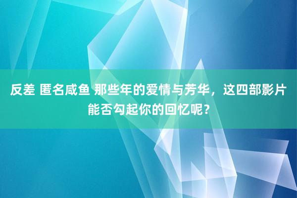 反差 匿名咸鱼 那些年的爱情与芳华，这四部影片能否勾起你的回忆呢？