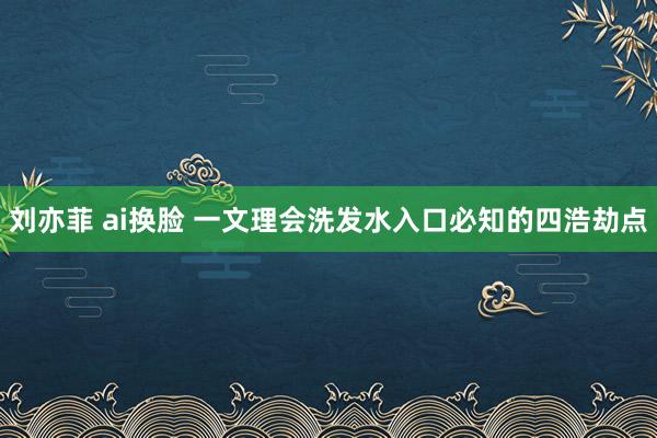 刘亦菲 ai换脸 一文理会洗发水入口必知的四浩劫点