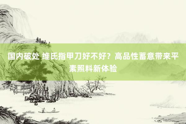 国内破处 维氏指甲刀好不好？高品性蓄意带来平素照料新体验