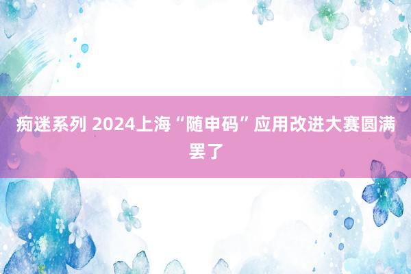 痴迷系列 2024上海“随申码”应用改进大赛圆满罢了