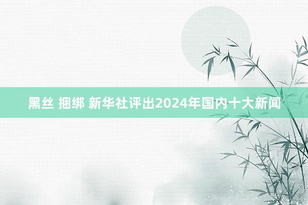 黑丝 捆绑 新华社评出2024年国内十大新闻