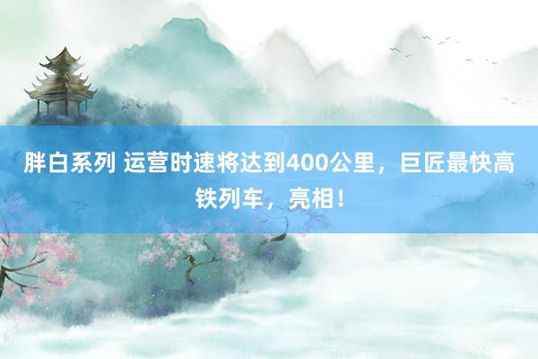 胖白系列 运营时速将达到400公里，巨匠最快高铁列车，亮相！